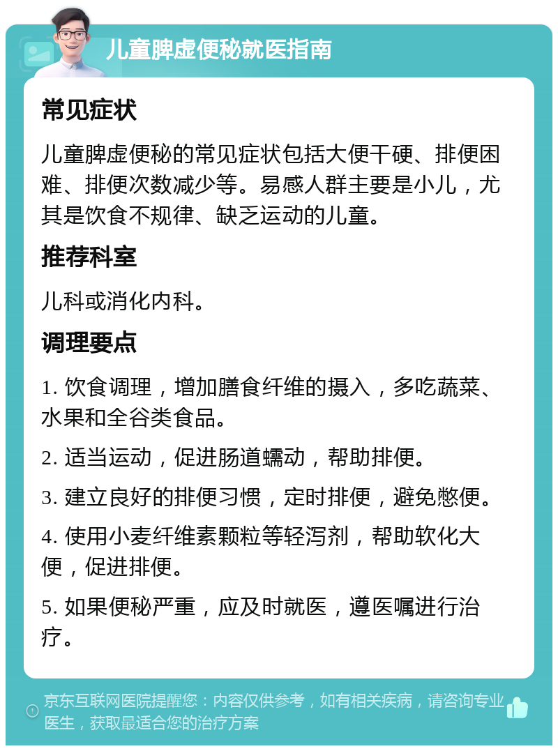 儿童脾虚便秘就医指南 常见症状 儿童脾虚便秘的常见症状包括大便干硬、排便困难、排便次数减少等。易感人群主要是小儿，尤其是饮食不规律、缺乏运动的儿童。 推荐科室 儿科或消化内科。 调理要点 1. 饮食调理，增加膳食纤维的摄入，多吃蔬菜、水果和全谷类食品。 2. 适当运动，促进肠道蠕动，帮助排便。 3. 建立良好的排便习惯，定时排便，避免憋便。 4. 使用小麦纤维素颗粒等轻泻剂，帮助软化大便，促进排便。 5. 如果便秘严重，应及时就医，遵医嘱进行治疗。