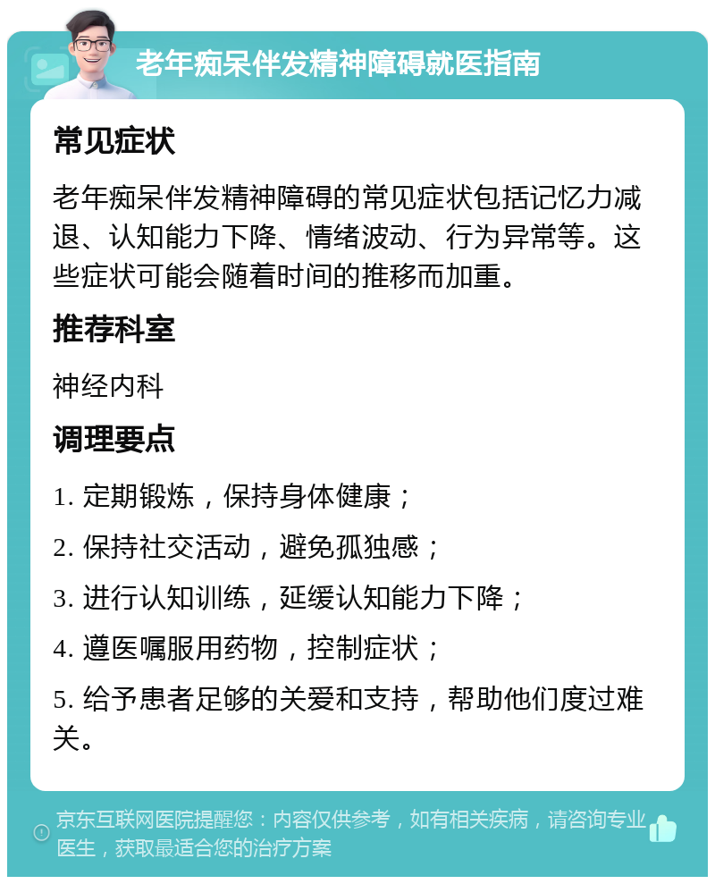 老年痴呆伴发精神障碍就医指南 常见症状 老年痴呆伴发精神障碍的常见症状包括记忆力减退、认知能力下降、情绪波动、行为异常等。这些症状可能会随着时间的推移而加重。 推荐科室 神经内科 调理要点 1. 定期锻炼，保持身体健康； 2. 保持社交活动，避免孤独感； 3. 进行认知训练，延缓认知能力下降； 4. 遵医嘱服用药物，控制症状； 5. 给予患者足够的关爱和支持，帮助他们度过难关。