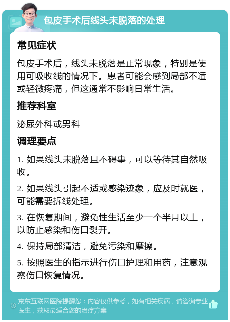 包皮手术后线头未脱落的处理 常见症状 包皮手术后，线头未脱落是正常现象，特别是使用可吸收线的情况下。患者可能会感到局部不适或轻微疼痛，但这通常不影响日常生活。 推荐科室 泌尿外科或男科 调理要点 1. 如果线头未脱落且不碍事，可以等待其自然吸收。 2. 如果线头引起不适或感染迹象，应及时就医，可能需要拆线处理。 3. 在恢复期间，避免性生活至少一个半月以上，以防止感染和伤口裂开。 4. 保持局部清洁，避免污染和摩擦。 5. 按照医生的指示进行伤口护理和用药，注意观察伤口恢复情况。