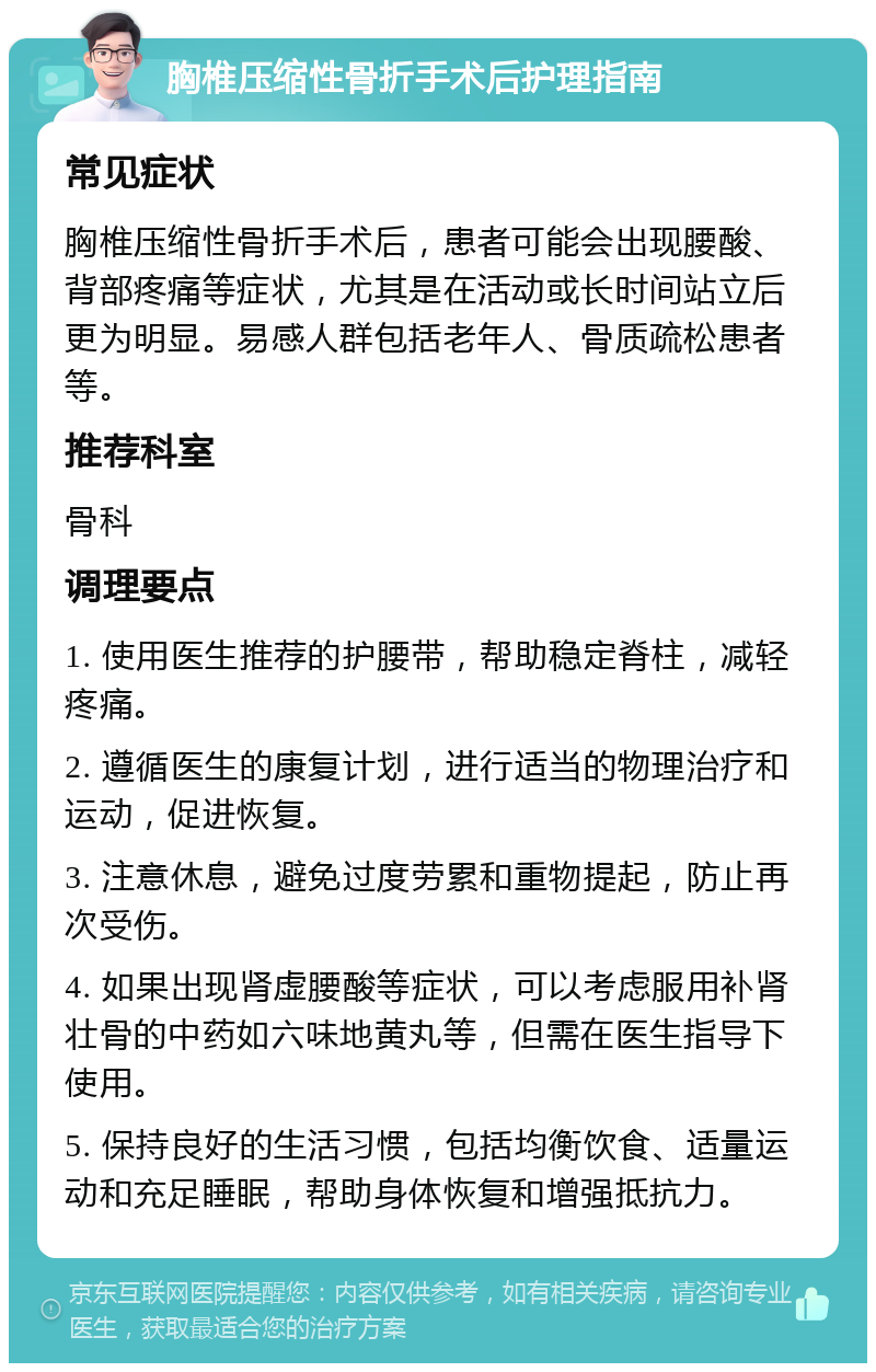 胸椎压缩性骨折手术后护理指南 常见症状 胸椎压缩性骨折手术后，患者可能会出现腰酸、背部疼痛等症状，尤其是在活动或长时间站立后更为明显。易感人群包括老年人、骨质疏松患者等。 推荐科室 骨科 调理要点 1. 使用医生推荐的护腰带，帮助稳定脊柱，减轻疼痛。 2. 遵循医生的康复计划，进行适当的物理治疗和运动，促进恢复。 3. 注意休息，避免过度劳累和重物提起，防止再次受伤。 4. 如果出现肾虚腰酸等症状，可以考虑服用补肾壮骨的中药如六味地黄丸等，但需在医生指导下使用。 5. 保持良好的生活习惯，包括均衡饮食、适量运动和充足睡眠，帮助身体恢复和增强抵抗力。