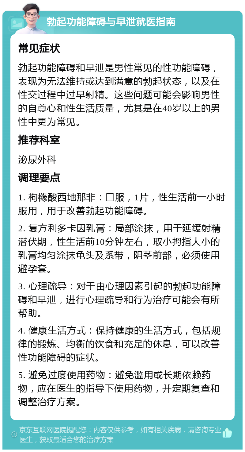 勃起功能障碍与早泄就医指南 常见症状 勃起功能障碍和早泄是男性常见的性功能障碍，表现为无法维持或达到满意的勃起状态，以及在性交过程中过早射精。这些问题可能会影响男性的自尊心和性生活质量，尤其是在40岁以上的男性中更为常见。 推荐科室 泌尿外科 调理要点 1. 枸橼酸西地那非：口服，1片，性生活前一小时服用，用于改善勃起功能障碍。 2. 复方利多卡因乳膏：局部涂抹，用于延缓射精潜伏期，性生活前10分钟左右，取小拇指大小的乳膏均匀涂抹龟头及系带，阴茎前部，必须使用避孕套。 3. 心理疏导：对于由心理因素引起的勃起功能障碍和早泄，进行心理疏导和行为治疗可能会有所帮助。 4. 健康生活方式：保持健康的生活方式，包括规律的锻炼、均衡的饮食和充足的休息，可以改善性功能障碍的症状。 5. 避免过度使用药物：避免滥用或长期依赖药物，应在医生的指导下使用药物，并定期复查和调整治疗方案。