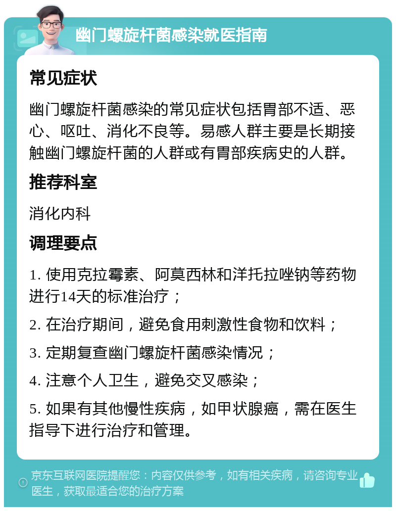 幽门螺旋杆菌感染就医指南 常见症状 幽门螺旋杆菌感染的常见症状包括胃部不适、恶心、呕吐、消化不良等。易感人群主要是长期接触幽门螺旋杆菌的人群或有胃部疾病史的人群。 推荐科室 消化内科 调理要点 1. 使用克拉霉素、阿莫西林和洋托拉唑钠等药物进行14天的标准治疗； 2. 在治疗期间，避免食用刺激性食物和饮料； 3. 定期复查幽门螺旋杆菌感染情况； 4. 注意个人卫生，避免交叉感染； 5. 如果有其他慢性疾病，如甲状腺癌，需在医生指导下进行治疗和管理。