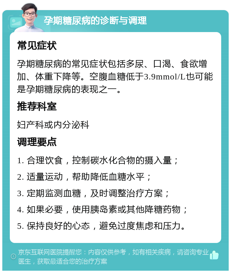 孕期糖尿病的诊断与调理 常见症状 孕期糖尿病的常见症状包括多尿、口渴、食欲增加、体重下降等。空腹血糖低于3.9mmol/L也可能是孕期糖尿病的表现之一。 推荐科室 妇产科或内分泌科 调理要点 1. 合理饮食，控制碳水化合物的摄入量； 2. 适量运动，帮助降低血糖水平； 3. 定期监测血糖，及时调整治疗方案； 4. 如果必要，使用胰岛素或其他降糖药物； 5. 保持良好的心态，避免过度焦虑和压力。