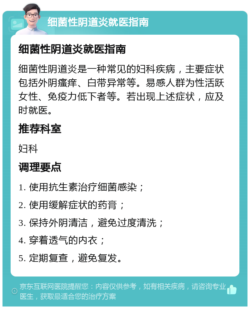 细菌性阴道炎就医指南 细菌性阴道炎就医指南 细菌性阴道炎是一种常见的妇科疾病，主要症状包括外阴瘙痒、白带异常等。易感人群为性活跃女性、免疫力低下者等。若出现上述症状，应及时就医。 推荐科室 妇科 调理要点 1. 使用抗生素治疗细菌感染； 2. 使用缓解症状的药膏； 3. 保持外阴清洁，避免过度清洗； 4. 穿着透气的内衣； 5. 定期复查，避免复发。