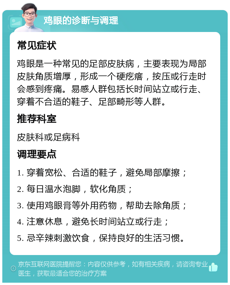 鸡眼的诊断与调理 常见症状 鸡眼是一种常见的足部皮肤病，主要表现为局部皮肤角质增厚，形成一个硬疙瘩，按压或行走时会感到疼痛。易感人群包括长时间站立或行走、穿着不合适的鞋子、足部畸形等人群。 推荐科室 皮肤科或足病科 调理要点 1. 穿着宽松、合适的鞋子，避免局部摩擦； 2. 每日温水泡脚，软化角质； 3. 使用鸡眼膏等外用药物，帮助去除角质； 4. 注意休息，避免长时间站立或行走； 5. 忌辛辣刺激饮食，保持良好的生活习惯。