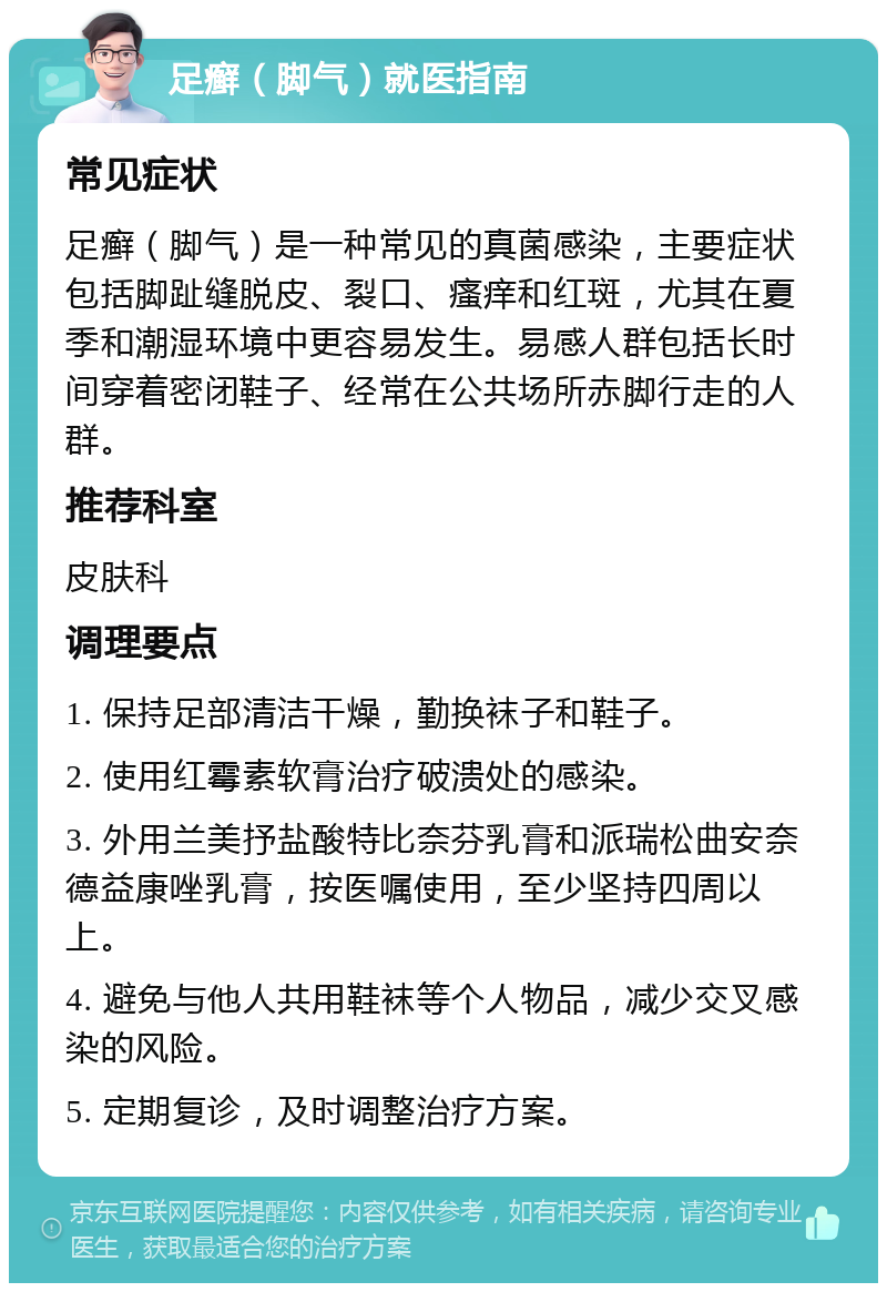 足癣（脚气）就医指南 常见症状 足癣（脚气）是一种常见的真菌感染，主要症状包括脚趾缝脱皮、裂口、瘙痒和红斑，尤其在夏季和潮湿环境中更容易发生。易感人群包括长时间穿着密闭鞋子、经常在公共场所赤脚行走的人群。 推荐科室 皮肤科 调理要点 1. 保持足部清洁干燥，勤换袜子和鞋子。 2. 使用红霉素软膏治疗破溃处的感染。 3. 外用兰美抒盐酸特比奈芬乳膏和派瑞松曲安奈德益康唑乳膏，按医嘱使用，至少坚持四周以上。 4. 避免与他人共用鞋袜等个人物品，减少交叉感染的风险。 5. 定期复诊，及时调整治疗方案。