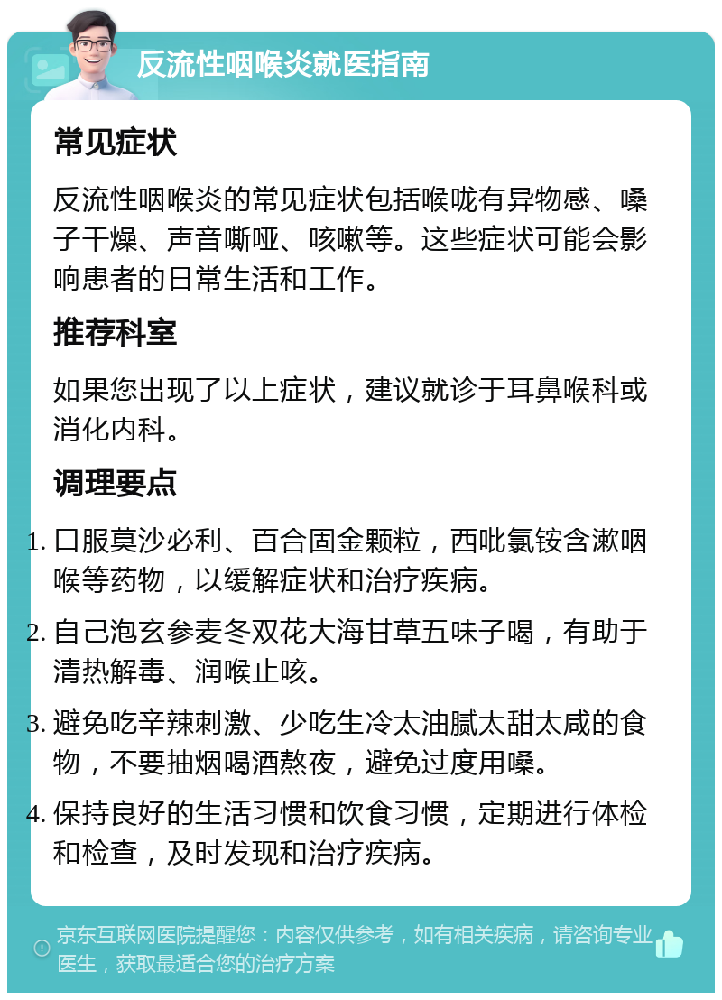 反流性咽喉炎就医指南 常见症状 反流性咽喉炎的常见症状包括喉咙有异物感、嗓子干燥、声音嘶哑、咳嗽等。这些症状可能会影响患者的日常生活和工作。 推荐科室 如果您出现了以上症状，建议就诊于耳鼻喉科或消化内科。 调理要点 口服莫沙必利、百合固金颗粒，西吡氯铵含漱咽喉等药物，以缓解症状和治疗疾病。 自己泡玄参麦冬双花大海甘草五味子喝，有助于清热解毒、润喉止咳。 避免吃辛辣刺激、少吃生冷太油腻太甜太咸的食物，不要抽烟喝酒熬夜，避免过度用嗓。 保持良好的生活习惯和饮食习惯，定期进行体检和检查，及时发现和治疗疾病。