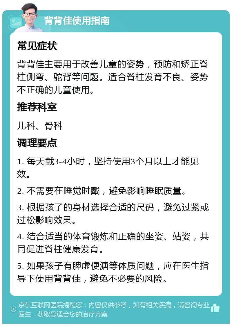 背背佳使用指南 常见症状 背背佳主要用于改善儿童的姿势，预防和矫正脊柱侧弯、驼背等问题。适合脊柱发育不良、姿势不正确的儿童使用。 推荐科室 儿科、骨科 调理要点 1. 每天戴3-4小时，坚持使用3个月以上才能见效。 2. 不需要在睡觉时戴，避免影响睡眠质量。 3. 根据孩子的身材选择合适的尺码，避免过紧或过松影响效果。 4. 结合适当的体育锻炼和正确的坐姿、站姿，共同促进脊柱健康发育。 5. 如果孩子有脾虚便溏等体质问题，应在医生指导下使用背背佳，避免不必要的风险。