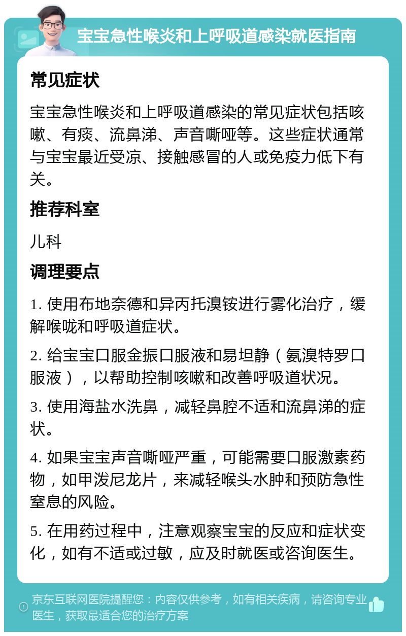 宝宝急性喉炎和上呼吸道感染就医指南 常见症状 宝宝急性喉炎和上呼吸道感染的常见症状包括咳嗽、有痰、流鼻涕、声音嘶哑等。这些症状通常与宝宝最近受凉、接触感冒的人或免疫力低下有关。 推荐科室 儿科 调理要点 1. 使用布地奈德和异丙托溴铵进行雾化治疗，缓解喉咙和呼吸道症状。 2. 给宝宝口服金振口服液和易坦静（氨溴特罗口服液），以帮助控制咳嗽和改善呼吸道状况。 3. 使用海盐水洗鼻，减轻鼻腔不适和流鼻涕的症状。 4. 如果宝宝声音嘶哑严重，可能需要口服激素药物，如甲泼尼龙片，来减轻喉头水肿和预防急性窒息的风险。 5. 在用药过程中，注意观察宝宝的反应和症状变化，如有不适或过敏，应及时就医或咨询医生。