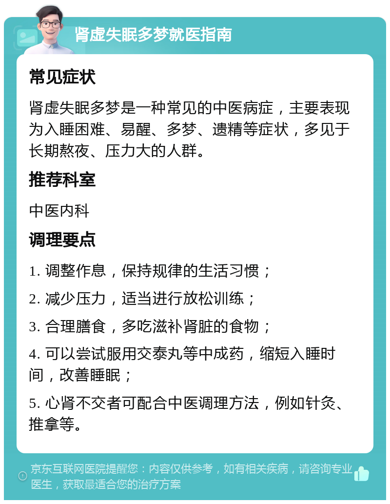 肾虚失眠多梦就医指南 常见症状 肾虚失眠多梦是一种常见的中医病症，主要表现为入睡困难、易醒、多梦、遗精等症状，多见于长期熬夜、压力大的人群。 推荐科室 中医内科 调理要点 1. 调整作息，保持规律的生活习惯； 2. 减少压力，适当进行放松训练； 3. 合理膳食，多吃滋补肾脏的食物； 4. 可以尝试服用交泰丸等中成药，缩短入睡时间，改善睡眠； 5. 心肾不交者可配合中医调理方法，例如针灸、推拿等。