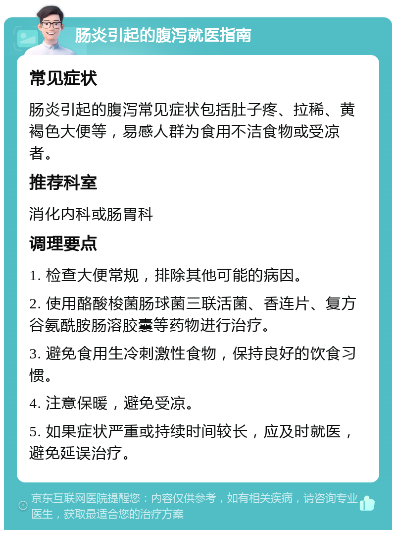 肠炎引起的腹泻就医指南 常见症状 肠炎引起的腹泻常见症状包括肚子疼、拉稀、黄褐色大便等，易感人群为食用不洁食物或受凉者。 推荐科室 消化内科或肠胃科 调理要点 1. 检查大便常规，排除其他可能的病因。 2. 使用酪酸梭菌肠球菌三联活菌、香连片、复方谷氨酰胺肠溶胶囊等药物进行治疗。 3. 避免食用生冷刺激性食物，保持良好的饮食习惯。 4. 注意保暖，避免受凉。 5. 如果症状严重或持续时间较长，应及时就医，避免延误治疗。