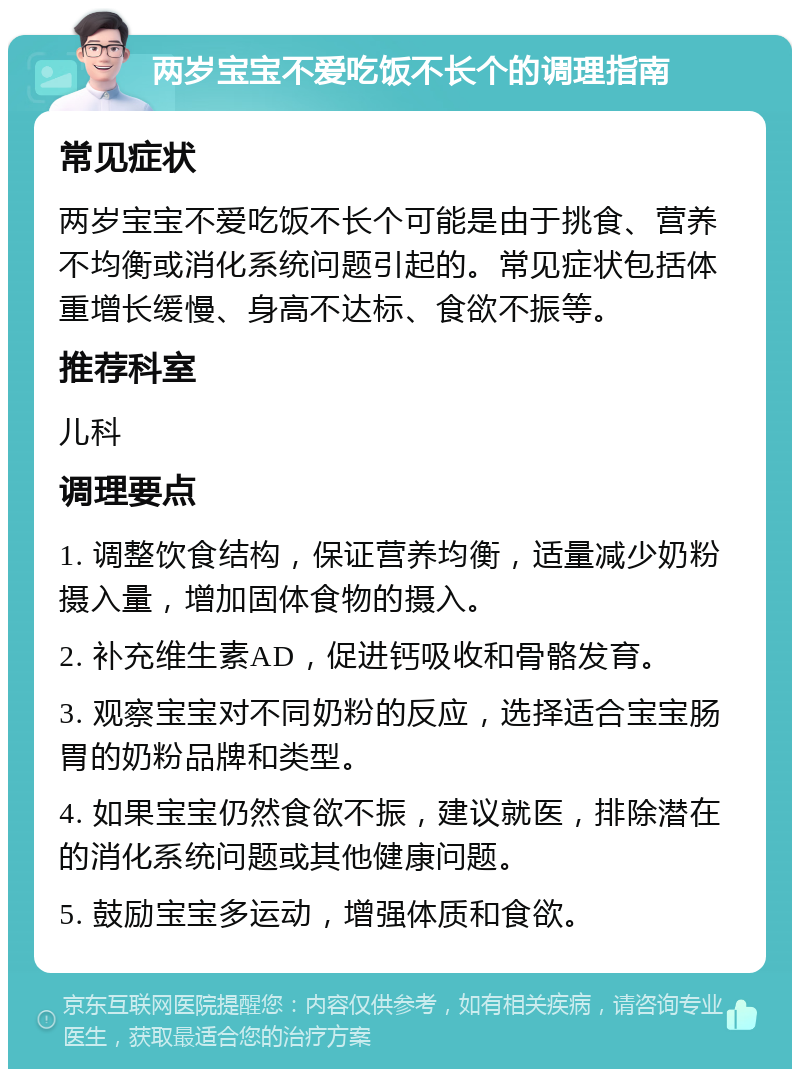 两岁宝宝不爱吃饭不长个的调理指南 常见症状 两岁宝宝不爱吃饭不长个可能是由于挑食、营养不均衡或消化系统问题引起的。常见症状包括体重增长缓慢、身高不达标、食欲不振等。 推荐科室 儿科 调理要点 1. 调整饮食结构，保证营养均衡，适量减少奶粉摄入量，增加固体食物的摄入。 2. 补充维生素AD，促进钙吸收和骨骼发育。 3. 观察宝宝对不同奶粉的反应，选择适合宝宝肠胃的奶粉品牌和类型。 4. 如果宝宝仍然食欲不振，建议就医，排除潜在的消化系统问题或其他健康问题。 5. 鼓励宝宝多运动，增强体质和食欲。