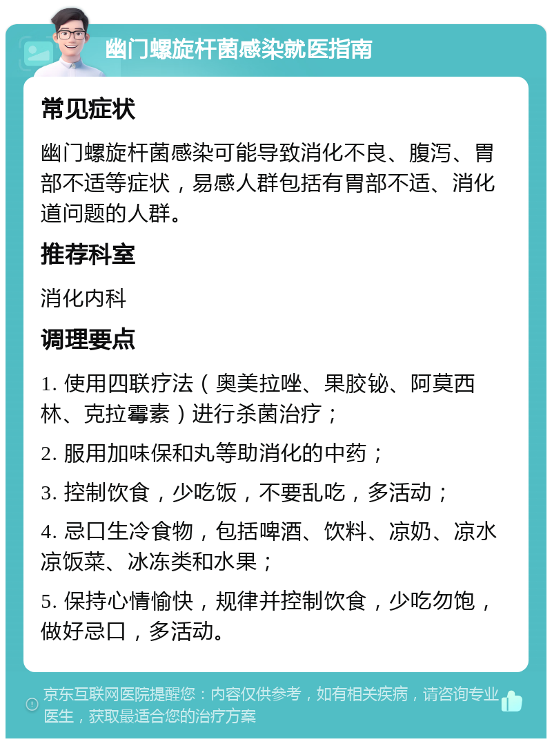 幽门螺旋杆菌感染就医指南 常见症状 幽门螺旋杆菌感染可能导致消化不良、腹泻、胃部不适等症状，易感人群包括有胃部不适、消化道问题的人群。 推荐科室 消化内科 调理要点 1. 使用四联疗法（奥美拉唑、果胶铋、阿莫西林、克拉霉素）进行杀菌治疗； 2. 服用加味保和丸等助消化的中药； 3. 控制饮食，少吃饭，不要乱吃，多活动； 4. 忌口生冷食物，包括啤酒、饮料、凉奶、凉水凉饭菜、冰冻类和水果； 5. 保持心情愉快，规律并控制饮食，少吃勿饱，做好忌口，多活动。