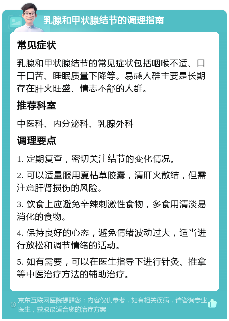 乳腺和甲状腺结节的调理指南 常见症状 乳腺和甲状腺结节的常见症状包括咽喉不适、口干口苦、睡眠质量下降等。易感人群主要是长期存在肝火旺盛、情志不舒的人群。 推荐科室 中医科、内分泌科、乳腺外科 调理要点 1. 定期复查，密切关注结节的变化情况。 2. 可以适量服用夏枯草胶囊，清肝火散结，但需注意肝肾损伤的风险。 3. 饮食上应避免辛辣刺激性食物，多食用清淡易消化的食物。 4. 保持良好的心态，避免情绪波动过大，适当进行放松和调节情绪的活动。 5. 如有需要，可以在医生指导下进行针灸、推拿等中医治疗方法的辅助治疗。