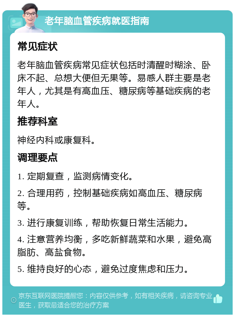 老年脑血管疾病就医指南 常见症状 老年脑血管疾病常见症状包括时清醒时糊涂、卧床不起、总想大便但无果等。易感人群主要是老年人，尤其是有高血压、糖尿病等基础疾病的老年人。 推荐科室 神经内科或康复科。 调理要点 1. 定期复查，监测病情变化。 2. 合理用药，控制基础疾病如高血压、糖尿病等。 3. 进行康复训练，帮助恢复日常生活能力。 4. 注意营养均衡，多吃新鲜蔬菜和水果，避免高脂肪、高盐食物。 5. 维持良好的心态，避免过度焦虑和压力。