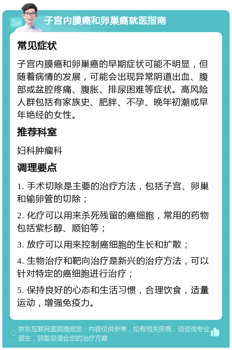 子宫内膜癌和卵巢癌就医指南 常见症状 子宫内膜癌和卵巢癌的早期症状可能不明显，但随着病情的发展，可能会出现异常阴道出血、腹部或盆腔疼痛、腹胀、排尿困难等症状。高风险人群包括有家族史、肥胖、不孕、晚年初潮或早年绝经的女性。 推荐科室 妇科肿瘤科 调理要点 1. 手术切除是主要的治疗方法，包括子宫、卵巢和输卵管的切除； 2. 化疗可以用来杀死残留的癌细胞，常用的药物包括紫杉醇、顺铂等； 3. 放疗可以用来控制癌细胞的生长和扩散； 4. 生物治疗和靶向治疗是新兴的治疗方法，可以针对特定的癌细胞进行治疗； 5. 保持良好的心态和生活习惯，合理饮食，适量运动，增强免疫力。