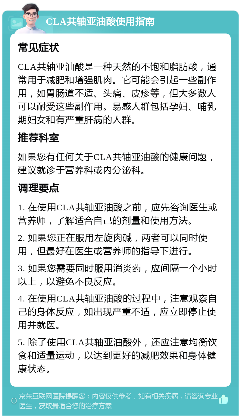 CLA共轴亚油酸使用指南 常见症状 CLA共轴亚油酸是一种天然的不饱和脂肪酸，通常用于减肥和增强肌肉。它可能会引起一些副作用，如胃肠道不适、头痛、皮疹等，但大多数人可以耐受这些副作用。易感人群包括孕妇、哺乳期妇女和有严重肝病的人群。 推荐科室 如果您有任何关于CLA共轴亚油酸的健康问题，建议就诊于营养科或内分泌科。 调理要点 1. 在使用CLA共轴亚油酸之前，应先咨询医生或营养师，了解适合自己的剂量和使用方法。 2. 如果您正在服用左旋肉碱，两者可以同时使用，但最好在医生或营养师的指导下进行。 3. 如果您需要同时服用消炎药，应间隔一个小时以上，以避免不良反应。 4. 在使用CLA共轴亚油酸的过程中，注意观察自己的身体反应，如出现严重不适，应立即停止使用并就医。 5. 除了使用CLA共轴亚油酸外，还应注意均衡饮食和适量运动，以达到更好的减肥效果和身体健康状态。