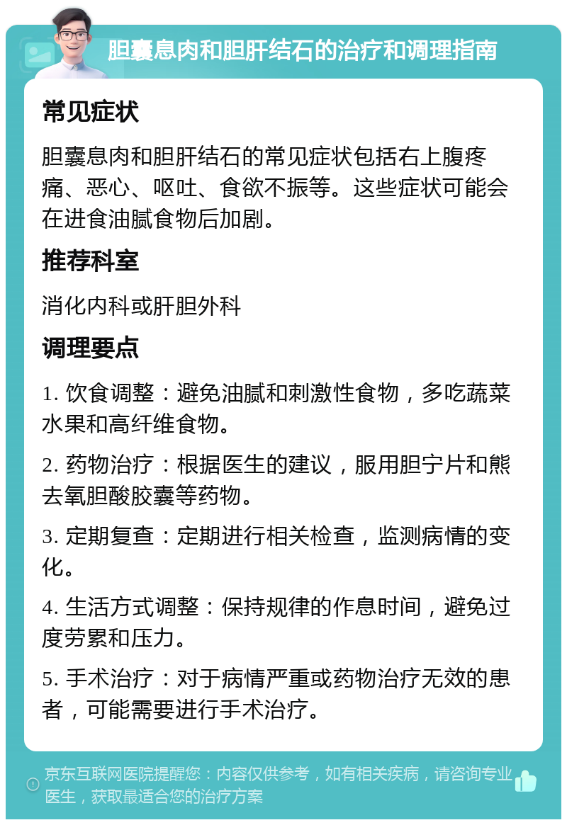 胆囊息肉和胆肝结石的治疗和调理指南 常见症状 胆囊息肉和胆肝结石的常见症状包括右上腹疼痛、恶心、呕吐、食欲不振等。这些症状可能会在进食油腻食物后加剧。 推荐科室 消化内科或肝胆外科 调理要点 1. 饮食调整：避免油腻和刺激性食物，多吃蔬菜水果和高纤维食物。 2. 药物治疗：根据医生的建议，服用胆宁片和熊去氧胆酸胶囊等药物。 3. 定期复查：定期进行相关检查，监测病情的变化。 4. 生活方式调整：保持规律的作息时间，避免过度劳累和压力。 5. 手术治疗：对于病情严重或药物治疗无效的患者，可能需要进行手术治疗。