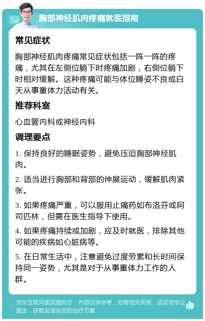 胸部神经肌肉疼痛就医指南 常见症状 胸部神经肌肉疼痛常见症状包括一阵一阵的疼痛，尤其在左侧位躺下时疼痛加剧，右侧位躺下时相对缓解。这种疼痛可能与体位睡姿不良或白天从事重体力活动有关。 推荐科室 心血管内科或神经内科 调理要点 1. 保持良好的睡眠姿势，避免压迫胸部神经肌肉。 2. 适当进行胸部和背部的伸展运动，缓解肌肉紧张。 3. 如果疼痛严重，可以服用止痛药如布洛芬或阿司匹林，但需在医生指导下使用。 4. 如果疼痛持续或加剧，应及时就医，排除其他可能的疾病如心脏病等。 5. 在日常生活中，注意避免过度劳累和长时间保持同一姿势，尤其是对于从事重体力工作的人群。