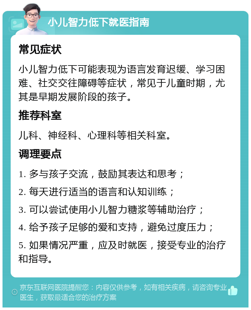 小儿智力低下就医指南 常见症状 小儿智力低下可能表现为语言发育迟缓、学习困难、社交交往障碍等症状，常见于儿童时期，尤其是早期发展阶段的孩子。 推荐科室 儿科、神经科、心理科等相关科室。 调理要点 1. 多与孩子交流，鼓励其表达和思考； 2. 每天进行适当的语言和认知训练； 3. 可以尝试使用小儿智力糖浆等辅助治疗； 4. 给予孩子足够的爱和支持，避免过度压力； 5. 如果情况严重，应及时就医，接受专业的治疗和指导。