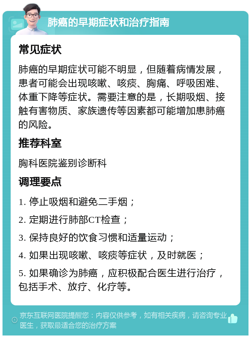 肺癌的早期症状和治疗指南 常见症状 肺癌的早期症状可能不明显，但随着病情发展，患者可能会出现咳嗽、咳痰、胸痛、呼吸困难、体重下降等症状。需要注意的是，长期吸烟、接触有害物质、家族遗传等因素都可能增加患肺癌的风险。 推荐科室 胸科医院鉴别诊断科 调理要点 1. 停止吸烟和避免二手烟； 2. 定期进行肺部CT检查； 3. 保持良好的饮食习惯和适量运动； 4. 如果出现咳嗽、咳痰等症状，及时就医； 5. 如果确诊为肺癌，应积极配合医生进行治疗，包括手术、放疗、化疗等。