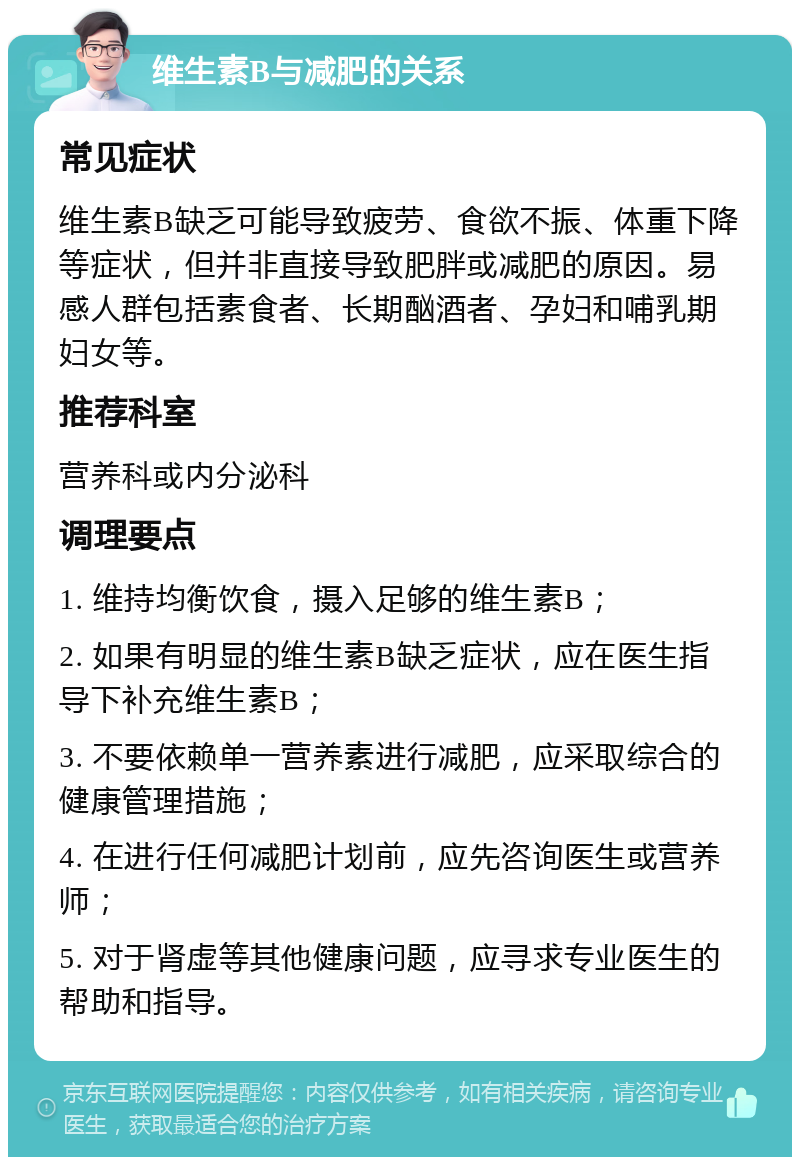 维生素B与减肥的关系 常见症状 维生素B缺乏可能导致疲劳、食欲不振、体重下降等症状，但并非直接导致肥胖或减肥的原因。易感人群包括素食者、长期酗酒者、孕妇和哺乳期妇女等。 推荐科室 营养科或内分泌科 调理要点 1. 维持均衡饮食，摄入足够的维生素B； 2. 如果有明显的维生素B缺乏症状，应在医生指导下补充维生素B； 3. 不要依赖单一营养素进行减肥，应采取综合的健康管理措施； 4. 在进行任何减肥计划前，应先咨询医生或营养师； 5. 对于肾虚等其他健康问题，应寻求专业医生的帮助和指导。