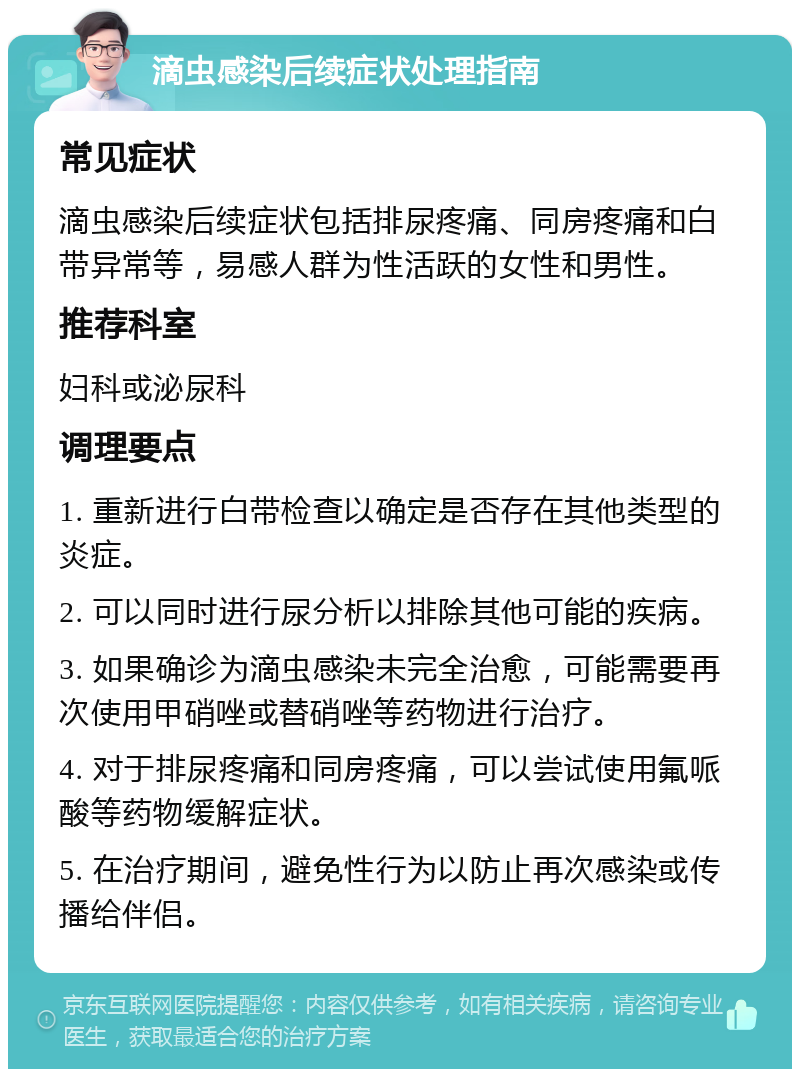 滴虫感染后续症状处理指南 常见症状 滴虫感染后续症状包括排尿疼痛、同房疼痛和白带异常等，易感人群为性活跃的女性和男性。 推荐科室 妇科或泌尿科 调理要点 1. 重新进行白带检查以确定是否存在其他类型的炎症。 2. 可以同时进行尿分析以排除其他可能的疾病。 3. 如果确诊为滴虫感染未完全治愈，可能需要再次使用甲硝唑或替硝唑等药物进行治疗。 4. 对于排尿疼痛和同房疼痛，可以尝试使用氟哌酸等药物缓解症状。 5. 在治疗期间，避免性行为以防止再次感染或传播给伴侣。