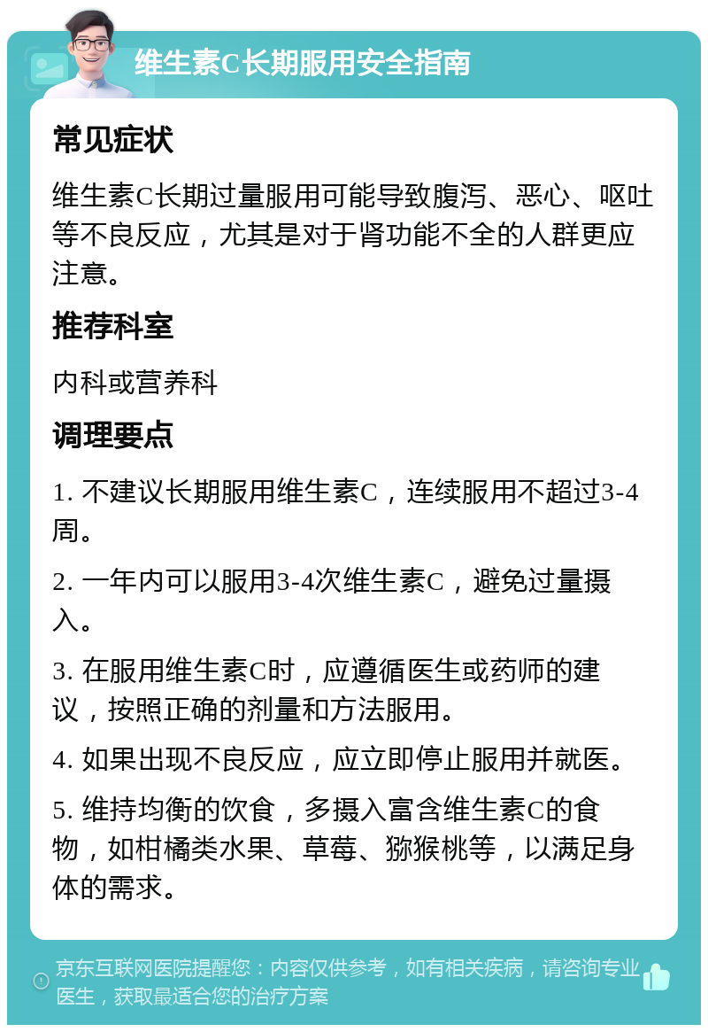 维生素C长期服用安全指南 常见症状 维生素C长期过量服用可能导致腹泻、恶心、呕吐等不良反应，尤其是对于肾功能不全的人群更应注意。 推荐科室 内科或营养科 调理要点 1. 不建议长期服用维生素C，连续服用不超过3-4周。 2. 一年内可以服用3-4次维生素C，避免过量摄入。 3. 在服用维生素C时，应遵循医生或药师的建议，按照正确的剂量和方法服用。 4. 如果出现不良反应，应立即停止服用并就医。 5. 维持均衡的饮食，多摄入富含维生素C的食物，如柑橘类水果、草莓、猕猴桃等，以满足身体的需求。