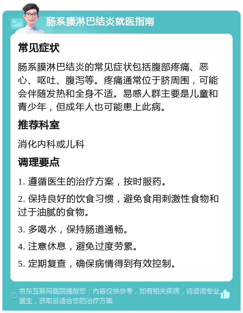 肠系膜淋巴结炎就医指南 常见症状 肠系膜淋巴结炎的常见症状包括腹部疼痛、恶心、呕吐、腹泻等。疼痛通常位于脐周围，可能会伴随发热和全身不适。易感人群主要是儿童和青少年，但成年人也可能患上此病。 推荐科室 消化内科或儿科 调理要点 1. 遵循医生的治疗方案，按时服药。 2. 保持良好的饮食习惯，避免食用刺激性食物和过于油腻的食物。 3. 多喝水，保持肠道通畅。 4. 注意休息，避免过度劳累。 5. 定期复查，确保病情得到有效控制。