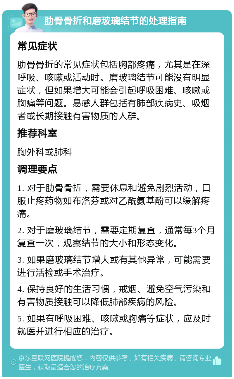 肋骨骨折和磨玻璃结节的处理指南 常见症状 肋骨骨折的常见症状包括胸部疼痛，尤其是在深呼吸、咳嗽或活动时。磨玻璃结节可能没有明显症状，但如果增大可能会引起呼吸困难、咳嗽或胸痛等问题。易感人群包括有肺部疾病史、吸烟者或长期接触有害物质的人群。 推荐科室 胸外科或肺科 调理要点 1. 对于肋骨骨折，需要休息和避免剧烈活动，口服止疼药物如布洛芬或对乙酰氨基酚可以缓解疼痛。 2. 对于磨玻璃结节，需要定期复查，通常每3个月复查一次，观察结节的大小和形态变化。 3. 如果磨玻璃结节增大或有其他异常，可能需要进行活检或手术治疗。 4. 保持良好的生活习惯，戒烟、避免空气污染和有害物质接触可以降低肺部疾病的风险。 5. 如果有呼吸困难、咳嗽或胸痛等症状，应及时就医并进行相应的治疗。