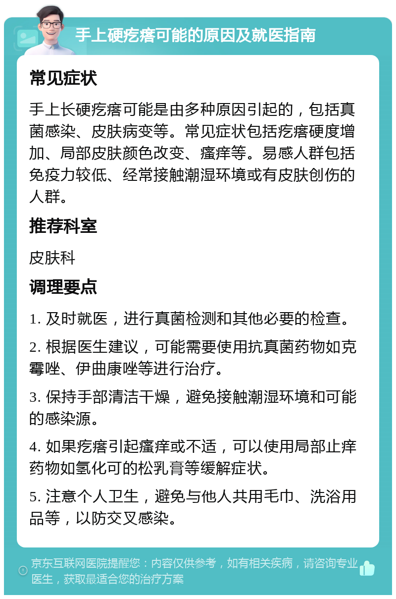 手上硬疙瘩可能的原因及就医指南 常见症状 手上长硬疙瘩可能是由多种原因引起的，包括真菌感染、皮肤病变等。常见症状包括疙瘩硬度增加、局部皮肤颜色改变、瘙痒等。易感人群包括免疫力较低、经常接触潮湿环境或有皮肤创伤的人群。 推荐科室 皮肤科 调理要点 1. 及时就医，进行真菌检测和其他必要的检查。 2. 根据医生建议，可能需要使用抗真菌药物如克霉唑、伊曲康唑等进行治疗。 3. 保持手部清洁干燥，避免接触潮湿环境和可能的感染源。 4. 如果疙瘩引起瘙痒或不适，可以使用局部止痒药物如氢化可的松乳膏等缓解症状。 5. 注意个人卫生，避免与他人共用毛巾、洗浴用品等，以防交叉感染。