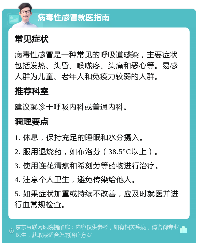 病毒性感冒就医指南 常见症状 病毒性感冒是一种常见的呼吸道感染，主要症状包括发热、头昏、喉咙疼、头痛和恶心等。易感人群为儿童、老年人和免疫力较弱的人群。 推荐科室 建议就诊于呼吸内科或普通内科。 调理要点 1. 休息，保持充足的睡眠和水分摄入。 2. 服用退烧药，如布洛芬（38.5°C以上）。 3. 使用连花清瘟和希刻劳等药物进行治疗。 4. 注意个人卫生，避免传染给他人。 5. 如果症状加重或持续不改善，应及时就医并进行血常规检查。