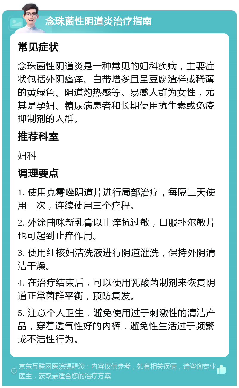 念珠菌性阴道炎治疗指南 常见症状 念珠菌性阴道炎是一种常见的妇科疾病，主要症状包括外阴瘙痒、白带增多且呈豆腐渣样或稀薄的黄绿色、阴道灼热感等。易感人群为女性，尤其是孕妇、糖尿病患者和长期使用抗生素或免疫抑制剂的人群。 推荐科室 妇科 调理要点 1. 使用克霉唑阴道片进行局部治疗，每隔三天使用一次，连续使用三个疗程。 2. 外涂曲咪新乳膏以止痒抗过敏，口服扑尔敏片也可起到止痒作用。 3. 使用红核妇洁洗液进行阴道灌洗，保持外阴清洁干燥。 4. 在治疗结束后，可以使用乳酸菌制剂来恢复阴道正常菌群平衡，预防复发。 5. 注意个人卫生，避免使用过于刺激性的清洁产品，穿着透气性好的内裤，避免性生活过于频繁或不洁性行为。