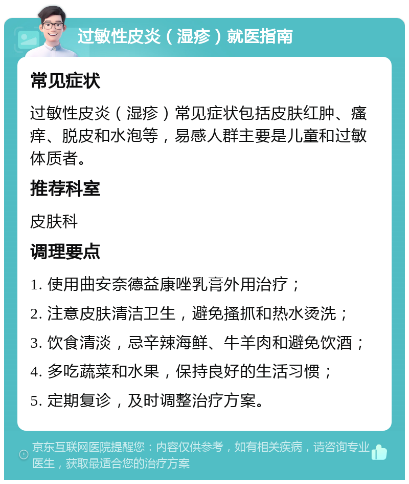 过敏性皮炎（湿疹）就医指南 常见症状 过敏性皮炎（湿疹）常见症状包括皮肤红肿、瘙痒、脱皮和水泡等，易感人群主要是儿童和过敏体质者。 推荐科室 皮肤科 调理要点 1. 使用曲安奈德益康唑乳膏外用治疗； 2. 注意皮肤清洁卫生，避免搔抓和热水烫洗； 3. 饮食清淡，忌辛辣海鲜、牛羊肉和避免饮酒； 4. 多吃蔬菜和水果，保持良好的生活习惯； 5. 定期复诊，及时调整治疗方案。