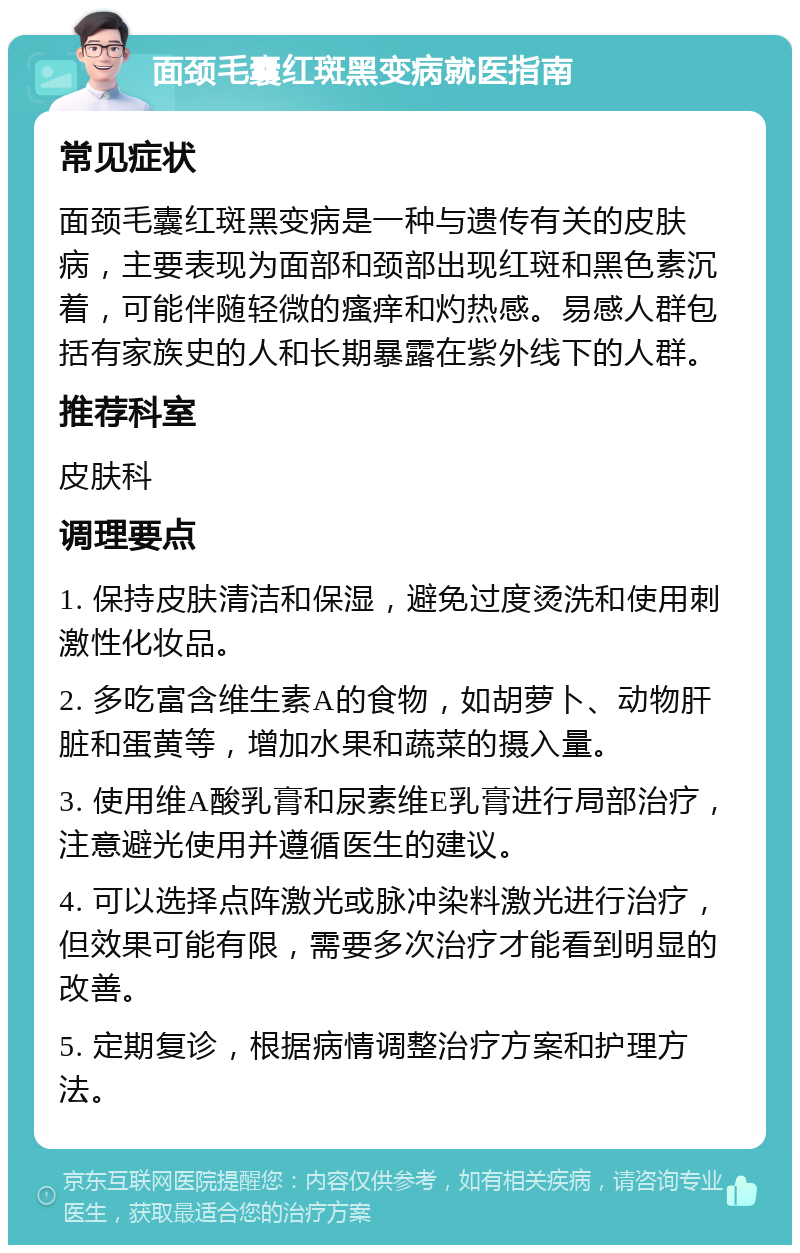 面颈毛囊红斑黑变病就医指南 常见症状 面颈毛囊红斑黑变病是一种与遗传有关的皮肤病，主要表现为面部和颈部出现红斑和黑色素沉着，可能伴随轻微的瘙痒和灼热感。易感人群包括有家族史的人和长期暴露在紫外线下的人群。 推荐科室 皮肤科 调理要点 1. 保持皮肤清洁和保湿，避免过度烫洗和使用刺激性化妆品。 2. 多吃富含维生素A的食物，如胡萝卜、动物肝脏和蛋黄等，增加水果和蔬菜的摄入量。 3. 使用维A酸乳膏和尿素维E乳膏进行局部治疗，注意避光使用并遵循医生的建议。 4. 可以选择点阵激光或脉冲染料激光进行治疗，但效果可能有限，需要多次治疗才能看到明显的改善。 5. 定期复诊，根据病情调整治疗方案和护理方法。