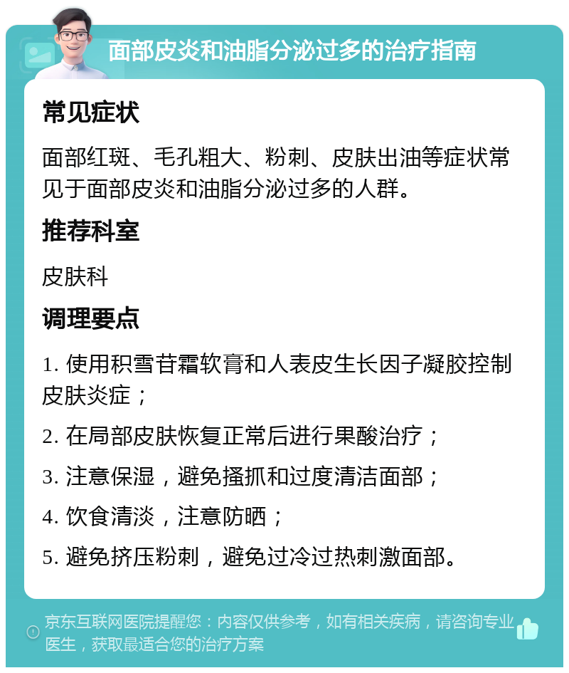 面部皮炎和油脂分泌过多的治疗指南 常见症状 面部红斑、毛孔粗大、粉刺、皮肤出油等症状常见于面部皮炎和油脂分泌过多的人群。 推荐科室 皮肤科 调理要点 1. 使用积雪苷霜软膏和人表皮生长因子凝胶控制皮肤炎症； 2. 在局部皮肤恢复正常后进行果酸治疗； 3. 注意保湿，避免搔抓和过度清洁面部； 4. 饮食清淡，注意防晒； 5. 避免挤压粉刺，避免过冷过热刺激面部。