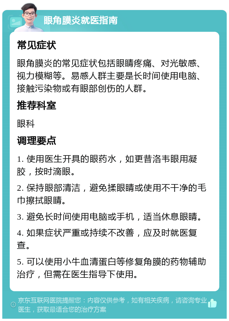 眼角膜炎就医指南 常见症状 眼角膜炎的常见症状包括眼睛疼痛、对光敏感、视力模糊等。易感人群主要是长时间使用电脑、接触污染物或有眼部创伤的人群。 推荐科室 眼科 调理要点 1. 使用医生开具的眼药水，如更昔洛韦眼用凝胶，按时滴眼。 2. 保持眼部清洁，避免揉眼睛或使用不干净的毛巾擦拭眼睛。 3. 避免长时间使用电脑或手机，适当休息眼睛。 4. 如果症状严重或持续不改善，应及时就医复查。 5. 可以使用小牛血清蛋白等修复角膜的药物辅助治疗，但需在医生指导下使用。