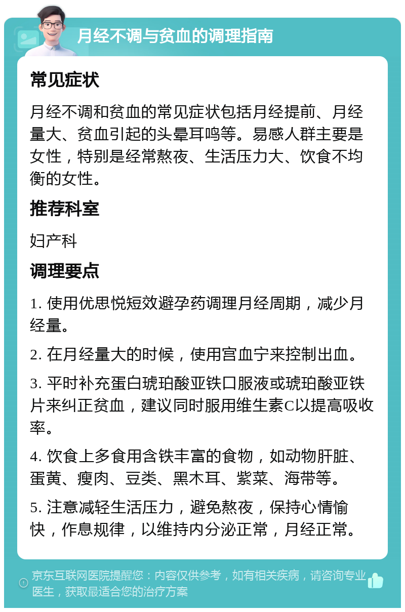 月经不调与贫血的调理指南 常见症状 月经不调和贫血的常见症状包括月经提前、月经量大、贫血引起的头晕耳鸣等。易感人群主要是女性，特别是经常熬夜、生活压力大、饮食不均衡的女性。 推荐科室 妇产科 调理要点 1. 使用优思悦短效避孕药调理月经周期，减少月经量。 2. 在月经量大的时候，使用宫血宁来控制出血。 3. 平时补充蛋白琥珀酸亚铁口服液或琥珀酸亚铁片来纠正贫血，建议同时服用维生素C以提高吸收率。 4. 饮食上多食用含铁丰富的食物，如动物肝脏、蛋黄、瘦肉、豆类、黑木耳、紫菜、海带等。 5. 注意减轻生活压力，避免熬夜，保持心情愉快，作息规律，以维持内分泌正常，月经正常。