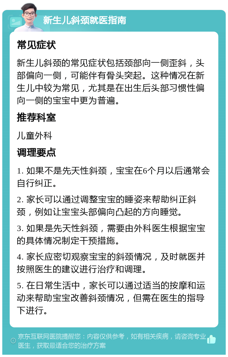 新生儿斜颈就医指南 常见症状 新生儿斜颈的常见症状包括颈部向一侧歪斜，头部偏向一侧，可能伴有骨头突起。这种情况在新生儿中较为常见，尤其是在出生后头部习惯性偏向一侧的宝宝中更为普遍。 推荐科室 儿童外科 调理要点 1. 如果不是先天性斜颈，宝宝在6个月以后通常会自行纠正。 2. 家长可以通过调整宝宝的睡姿来帮助纠正斜颈，例如让宝宝头部偏向凸起的方向睡觉。 3. 如果是先天性斜颈，需要由外科医生根据宝宝的具体情况制定干预措施。 4. 家长应密切观察宝宝的斜颈情况，及时就医并按照医生的建议进行治疗和调理。 5. 在日常生活中，家长可以通过适当的按摩和运动来帮助宝宝改善斜颈情况，但需在医生的指导下进行。