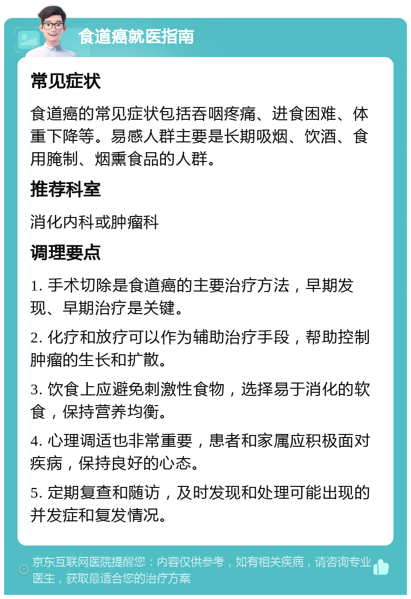 食道癌就医指南 常见症状 食道癌的常见症状包括吞咽疼痛、进食困难、体重下降等。易感人群主要是长期吸烟、饮酒、食用腌制、烟熏食品的人群。 推荐科室 消化内科或肿瘤科 调理要点 1. 手术切除是食道癌的主要治疗方法，早期发现、早期治疗是关键。 2. 化疗和放疗可以作为辅助治疗手段，帮助控制肿瘤的生长和扩散。 3. 饮食上应避免刺激性食物，选择易于消化的软食，保持营养均衡。 4. 心理调适也非常重要，患者和家属应积极面对疾病，保持良好的心态。 5. 定期复查和随访，及时发现和处理可能出现的并发症和复发情况。