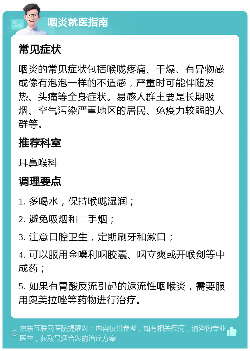 咽炎就医指南 常见症状 咽炎的常见症状包括喉咙疼痛、干燥、有异物感或像有泡泡一样的不适感，严重时可能伴随发热、头痛等全身症状。易感人群主要是长期吸烟、空气污染严重地区的居民、免疫力较弱的人群等。 推荐科室 耳鼻喉科 调理要点 1. 多喝水，保持喉咙湿润； 2. 避免吸烟和二手烟； 3. 注意口腔卫生，定期刷牙和漱口； 4. 可以服用金嗓利咽胶囊、咽立爽或开喉剑等中成药； 5. 如果有胃酸反流引起的返流性咽喉炎，需要服用奥美拉唑等药物进行治疗。