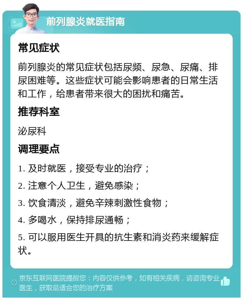 前列腺炎就医指南 常见症状 前列腺炎的常见症状包括尿频、尿急、尿痛、排尿困难等。这些症状可能会影响患者的日常生活和工作，给患者带来很大的困扰和痛苦。 推荐科室 泌尿科 调理要点 1. 及时就医，接受专业的治疗； 2. 注意个人卫生，避免感染； 3. 饮食清淡，避免辛辣刺激性食物； 4. 多喝水，保持排尿通畅； 5. 可以服用医生开具的抗生素和消炎药来缓解症状。