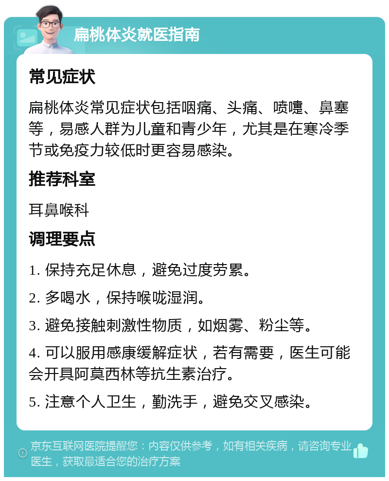 扁桃体炎就医指南 常见症状 扁桃体炎常见症状包括咽痛、头痛、喷嚏、鼻塞等，易感人群为儿童和青少年，尤其是在寒冷季节或免疫力较低时更容易感染。 推荐科室 耳鼻喉科 调理要点 1. 保持充足休息，避免过度劳累。 2. 多喝水，保持喉咙湿润。 3. 避免接触刺激性物质，如烟雾、粉尘等。 4. 可以服用感康缓解症状，若有需要，医生可能会开具阿莫西林等抗生素治疗。 5. 注意个人卫生，勤洗手，避免交叉感染。