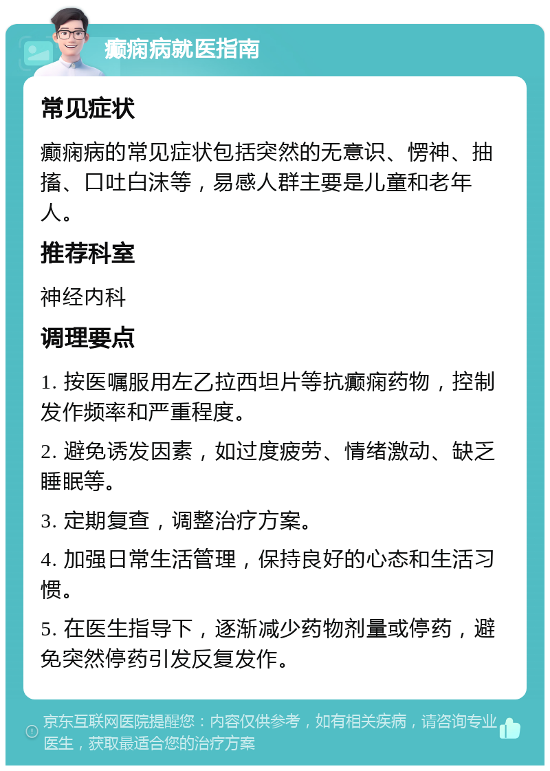 癫痫病就医指南 常见症状 癫痫病的常见症状包括突然的无意识、愣神、抽搐、口吐白沫等，易感人群主要是儿童和老年人。 推荐科室 神经内科 调理要点 1. 按医嘱服用左乙拉西坦片等抗癫痫药物，控制发作频率和严重程度。 2. 避免诱发因素，如过度疲劳、情绪激动、缺乏睡眠等。 3. 定期复查，调整治疗方案。 4. 加强日常生活管理，保持良好的心态和生活习惯。 5. 在医生指导下，逐渐减少药物剂量或停药，避免突然停药引发反复发作。