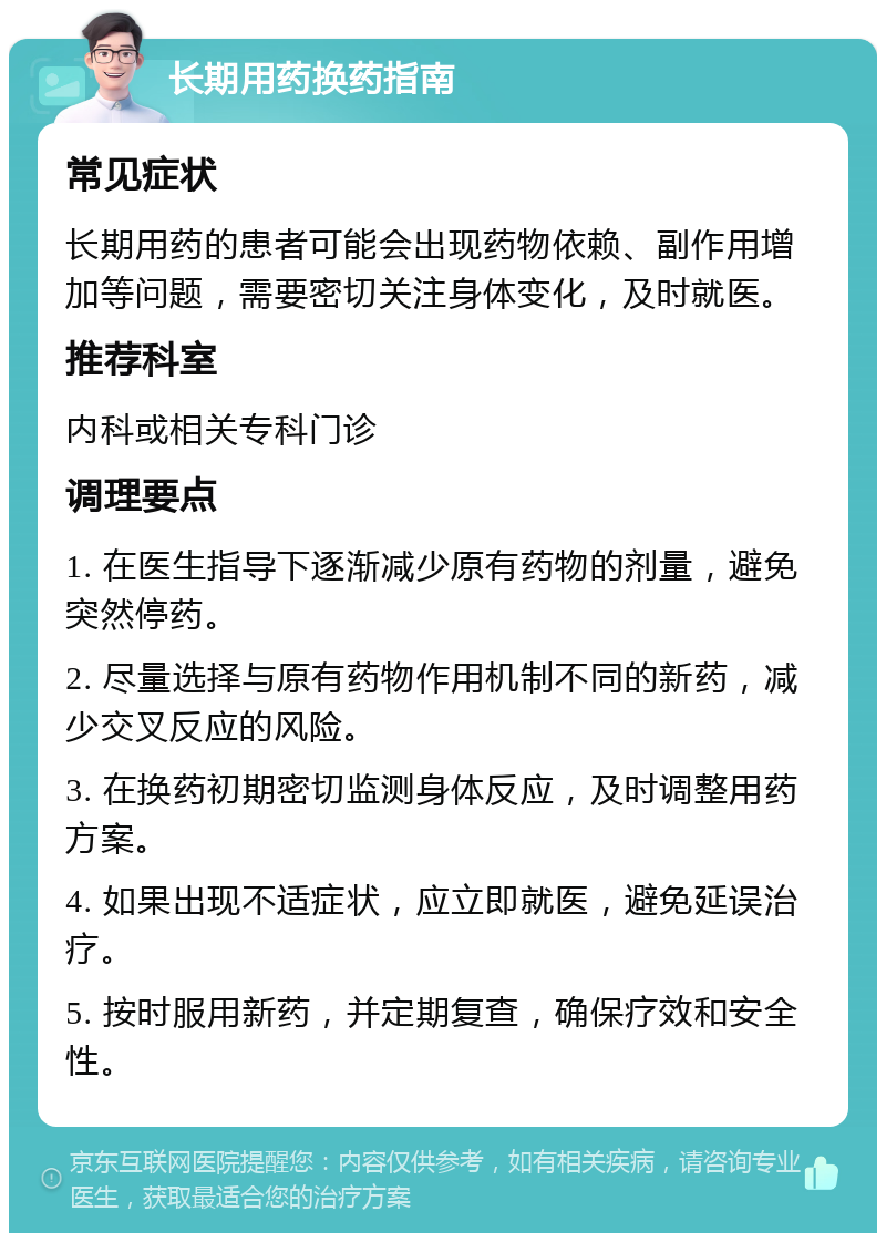 长期用药换药指南 常见症状 长期用药的患者可能会出现药物依赖、副作用增加等问题，需要密切关注身体变化，及时就医。 推荐科室 内科或相关专科门诊 调理要点 1. 在医生指导下逐渐减少原有药物的剂量，避免突然停药。 2. 尽量选择与原有药物作用机制不同的新药，减少交叉反应的风险。 3. 在换药初期密切监测身体反应，及时调整用药方案。 4. 如果出现不适症状，应立即就医，避免延误治疗。 5. 按时服用新药，并定期复查，确保疗效和安全性。