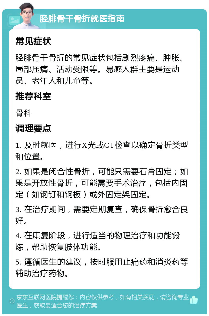 胫腓骨干骨折就医指南 常见症状 胫腓骨干骨折的常见症状包括剧烈疼痛、肿胀、局部压痛、活动受限等。易感人群主要是运动员、老年人和儿童等。 推荐科室 骨科 调理要点 1. 及时就医，进行X光或CT检查以确定骨折类型和位置。 2. 如果是闭合性骨折，可能只需要石膏固定；如果是开放性骨折，可能需要手术治疗，包括内固定（如钢钉和钢板）或外固定架固定。 3. 在治疗期间，需要定期复查，确保骨折愈合良好。 4. 在康复阶段，进行适当的物理治疗和功能锻炼，帮助恢复肢体功能。 5. 遵循医生的建议，按时服用止痛药和消炎药等辅助治疗药物。