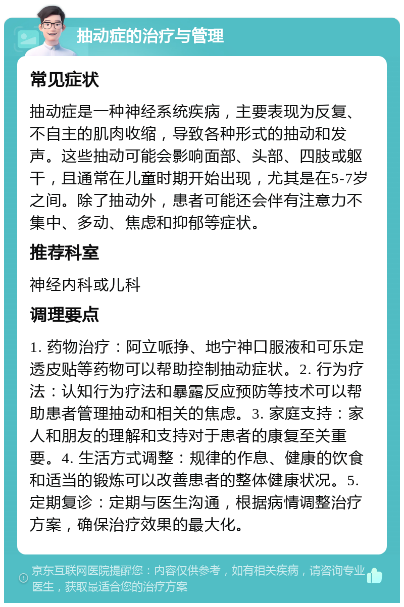 抽动症的治疗与管理 常见症状 抽动症是一种神经系统疾病，主要表现为反复、不自主的肌肉收缩，导致各种形式的抽动和发声。这些抽动可能会影响面部、头部、四肢或躯干，且通常在儿童时期开始出现，尤其是在5-7岁之间。除了抽动外，患者可能还会伴有注意力不集中、多动、焦虑和抑郁等症状。 推荐科室 神经内科或儿科 调理要点 1. 药物治疗：阿立哌挣、地宁神口服液和可乐定透皮贴等药物可以帮助控制抽动症状。2. 行为疗法：认知行为疗法和暴露反应预防等技术可以帮助患者管理抽动和相关的焦虑。3. 家庭支持：家人和朋友的理解和支持对于患者的康复至关重要。4. 生活方式调整：规律的作息、健康的饮食和适当的锻炼可以改善患者的整体健康状况。5. 定期复诊：定期与医生沟通，根据病情调整治疗方案，确保治疗效果的最大化。