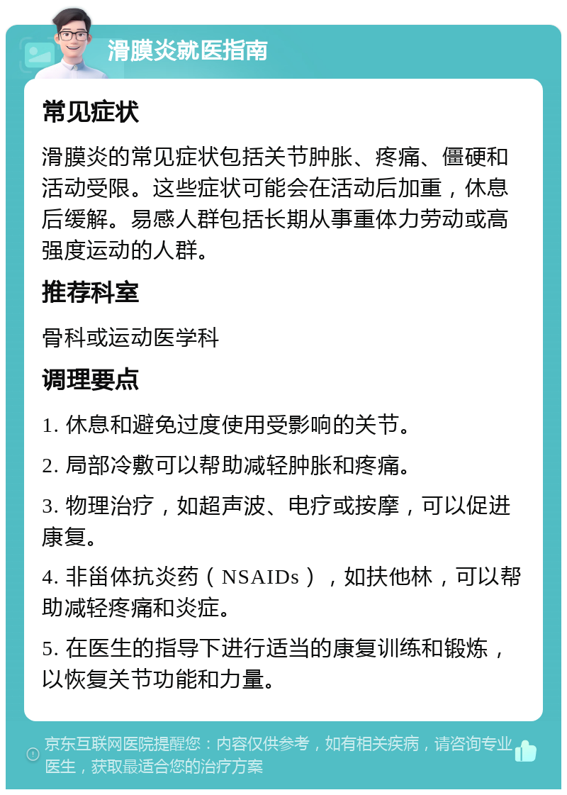 滑膜炎就医指南 常见症状 滑膜炎的常见症状包括关节肿胀、疼痛、僵硬和活动受限。这些症状可能会在活动后加重，休息后缓解。易感人群包括长期从事重体力劳动或高强度运动的人群。 推荐科室 骨科或运动医学科 调理要点 1. 休息和避免过度使用受影响的关节。 2. 局部冷敷可以帮助减轻肿胀和疼痛。 3. 物理治疗，如超声波、电疗或按摩，可以促进康复。 4. 非甾体抗炎药（NSAIDs），如扶他林，可以帮助减轻疼痛和炎症。 5. 在医生的指导下进行适当的康复训练和锻炼，以恢复关节功能和力量。