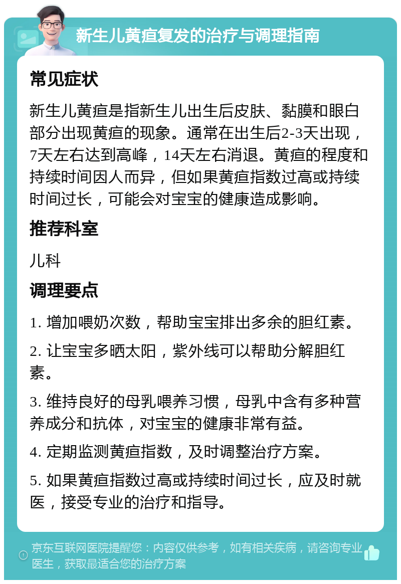 新生儿黄疸复发的治疗与调理指南 常见症状 新生儿黄疸是指新生儿出生后皮肤、黏膜和眼白部分出现黄疸的现象。通常在出生后2-3天出现，7天左右达到高峰，14天左右消退。黄疸的程度和持续时间因人而异，但如果黄疸指数过高或持续时间过长，可能会对宝宝的健康造成影响。 推荐科室 儿科 调理要点 1. 增加喂奶次数，帮助宝宝排出多余的胆红素。 2. 让宝宝多晒太阳，紫外线可以帮助分解胆红素。 3. 维持良好的母乳喂养习惯，母乳中含有多种营养成分和抗体，对宝宝的健康非常有益。 4. 定期监测黄疸指数，及时调整治疗方案。 5. 如果黄疸指数过高或持续时间过长，应及时就医，接受专业的治疗和指导。