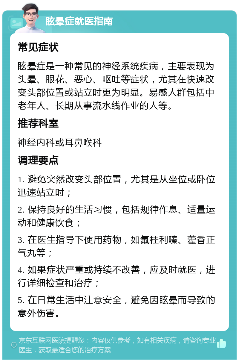 眩晕症就医指南 常见症状 眩晕症是一种常见的神经系统疾病，主要表现为头晕、眼花、恶心、呕吐等症状，尤其在快速改变头部位置或站立时更为明显。易感人群包括中老年人、长期从事流水线作业的人等。 推荐科室 神经内科或耳鼻喉科 调理要点 1. 避免突然改变头部位置，尤其是从坐位或卧位迅速站立时； 2. 保持良好的生活习惯，包括规律作息、适量运动和健康饮食； 3. 在医生指导下使用药物，如氟桂利嗪、藿香正气丸等； 4. 如果症状严重或持续不改善，应及时就医，进行详细检查和治疗； 5. 在日常生活中注意安全，避免因眩晕而导致的意外伤害。